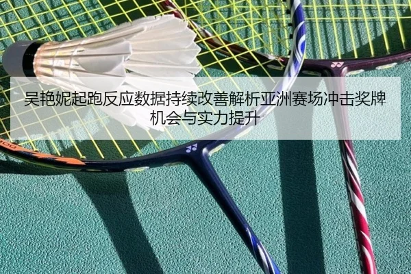 吴艳妮起跑反应数据持续改善解析亚洲赛场冲击奖牌机会与实力提升