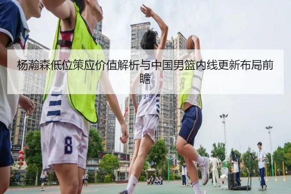 杨瀚森低位策应价值解析与中国男篮内线更新布局前瞻